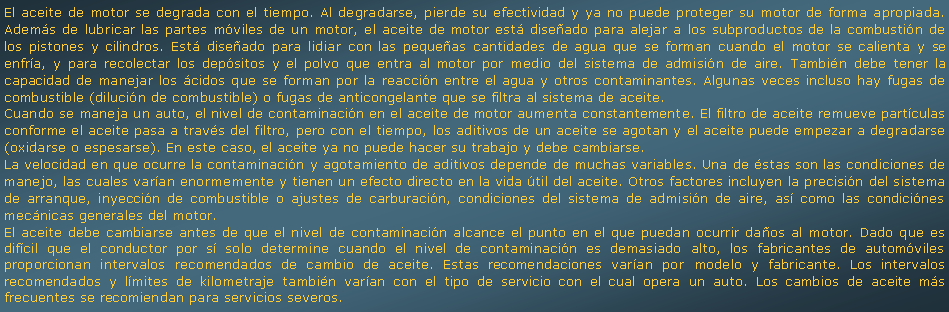 Cuadro de texto: El aceite de motor se degrada con el tiempo. Al degradarse, pierde su efectividad y ya no puede proteger su motor de forma apropiada. Adems de lubricar las partes mviles de un motor, el aceite de motor est diseado para alejar a los subproductos de la combustin de los pistones y cilindros. Est diseado para lidiar con las pequeas cantidades de agua que se forman cuando el motor se calienta y se enfra, y para recolectar los depsitos y el polvo que entra al motor por medio del sistema de admisin de aire. Tambin debe tener la capacidad de manejar los cidos que se forman por la reaccin entre el agua y otros contaminantes. Algunas veces incluso hay fugas de combustible (dilucin de combustible) o fugas de anticongelante que se filtra al sistema de aceite.Cuando se maneja un auto, el nivel de contaminacin en el aceite de motor aumenta constantemente. El filtro de aceite remueve partculas conforme el aceite pasa a travs del filtro, pero con el tiempo, los aditivos de un aceite se agotan y el aceite puede empezar a degradarse (oxidarse o espesarse). En este caso, el aceite ya no puede hacer su trabajo y debe cambiarse.La velocidad en que ocurre la contaminacin y agotamiento de aditivos depende de muchas variables. Una de stas son las condiciones de manejo, las cuales varan enormemente y tienen un efecto directo en la vida til del aceite. Otros factores incluyen la precisin del sistema de arranque, inyeccin de combustible o ajustes de carburacin, condiciones del sistema de admisin de aire, as como las condicines mecnicas generales del motor.El aceite debe cambiarse antes de que el nivel de contaminacin alcance el punto en el que puedan ocurrir daos al motor. Dado que es difcil que el conductor por s solo determine cuando el nivel de contaminacin es demasiado alto, los fabricantes de automviles proporcionan intervalos recomendados de cambio de aceite. Estas recomendaciones varan por modelo y fabricante. Los intervalos recomendados y lmites de kilometraje tambin varan con el tipo de servicio con el cual opera un auto. Los cambios de aceite ms frecuentes se recomiendan para servicios severos.