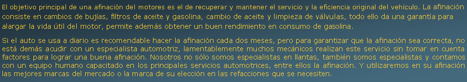 Cuadro de texto: El objetivo principal de una afinacin del motores es el de recuperar y mantener el servicio y la eficiencia original del vehculo. La afinacin consiste en cambios de bujas, filtros de aceite y gasolina, cambio de aceite y limpieza de vlvulas, todo ello da una garanta para alargar la vida til del motor, permite adems obtener un buen rendimiento en consumo de gasolina.Si el auto se usa a diario es recomendable hacer la afinacin cada dos meses, pero para garantizar que la afinacin sea correcta, no est dems acudir con un especialista automotriz, lamentablemente muchos mecnicos realizan este servicio sin tomar en cuenta factores para lograr una buena afinacin. Nosotros no slo somos especialistas en llantas, tambin somos especialistas y contamos con un equipo humano capacitado en los principales servicios automotrices, entre ellos la afinacin. Y utilizaremos en su afinacin las mejores marcas del mercado o la marca de su eleccin en las refacciones que se necesiten.