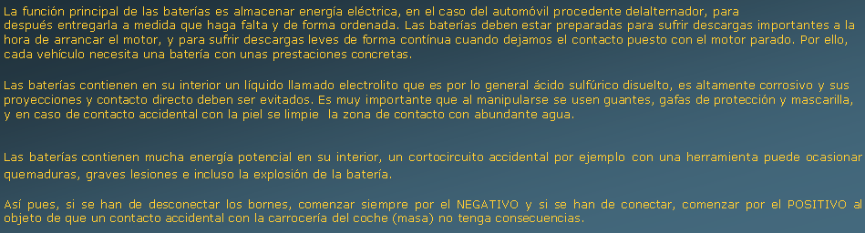 Cuadro de texto: La funcin principal de las bateras es almacenar energa elctrica, en el caso del automvil procedente delalternador, para despus entregarla a medida que haga falta y de forma ordenada. Las bateras deben estar preparadas para sufrir descargas importantes a la hora de arrancar el motor, y para sufrir descargas leves de forma contnua cuando dejamos el contacto puesto con el motor parado. Por ello, cada vehculo necesita una batera con unas prestaciones concretas.Las bateras contienen en su interior un lquido llamado electrolito que es por lo general cido sulfrico disuelto, es altamente corrosivo y sus proyecciones y contacto directo deben ser evitados. Es muy importante que al manipularse se usen guantes, gafas de proteccin y mascarilla, y en caso de contacto accidental con la piel se limpie  la zona de contacto con abundante agua.Las bateras contienen mucha energa potencial en su interior, un cortocircuito accidental por ejemplo con una herramienta puede ocasionar quemaduras, graves lesiones e incluso la explosin de la batera.As pues, si se han de desconectar los bornes, comenzar siempre por el NEGATIVO y si se han de conectar, comenzar por el POSITIVO al objeto de que un contacto accidental con la carrocera del coche (masa) no tenga consecuencias.