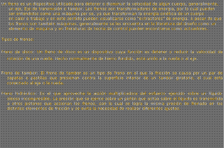 Cuadro de texto: Un freno es un dispositivo utilizado para detener o disminuir la velocidad de algn cuerpo, generalmente, un eje, Eje de transmisin o tambor. Los frenos son transformadores de energa, por lo cual pueden ser entendidos como una mquina per se, ya que transforman la energa cintica de un cuerpo en calor o trabajo y en este sentido pueden visualizarse como extractores de energa. A pesar de que los frenos son tambin mquinas, generalmente se les encuentra en la literatura del diseo como un elemento de mquina y en literaturas de teora de control pueden encontrarse como actuadores. Tipos de frenos:Freno de disco: Un freno de disco es un dispositivo cuya funcin es detener o reducir la velocidad de rotacin de una rueda. Hecho normalmente de hierro fundido, est unido a la rueda o al eje.Freno de tambor: El freno de tambor es un tipo de freno en el que la friccin se causa por un par de zapatas o pastillas que presionan contra la superficie interior de un tambor giratorio, el cual est conectado al eje o la rueda.Freno hidrulico: Es el que aprovecha la accin multiplicadora del esfuerzo ejercido sobre un lquido oleoso incompresible. La presin que se ejerce sobre un pistn que acta sobre el lquido es transmitida a otros pistones que accionan los frenos, con lo cual se logra la misma presin de frenado en los distintos elementos de friccin y se evita la necesidad de realizar diferentes ajustes.