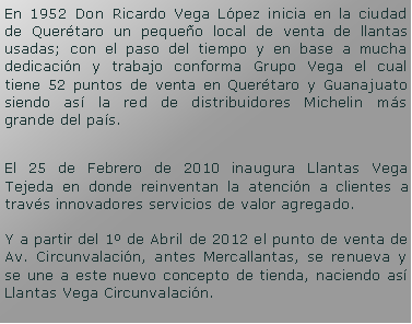 Cuadro de texto: En 1952 Don Ricardo Vega Lpez inicia en la ciudad de Quertaro un pequeo local de venta de llantas usadas; con el paso del tiempo y en base a mucha dedicacin y trabajo conforma Grupo Vega el cual tiene 52 puntos de venta en Quertaro y Guanajuato siendo as la red de distribuidores Michelin ms grande del pas.El 25 de Febrero de 2010 inaugura Llantas Vega Tejeda en donde reinventan la atencin a clientes a travs innovadores servicios de valor agregado.Y a partir del 1 de Abril de 2012 el punto de venta de Av. Circunvalacin, antes Mercallantas, se renueva y se une a este nuevo concepto de tienda, naciendo as Llantas Vega Circunvalacin.