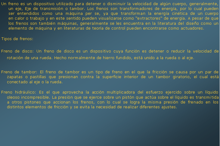 Cuadro de texto: Un freno es un dispositivo utilizado para detener o disminuir la velocidad de algn cuerpo, generalmente, un eje, Eje de transmisin o tambor. Los frenos son transformadores de energa, por lo cual pueden ser entendidos como una mquina per se, ya que transforman la energa cintica de un cuerpo en calor o trabajo y en este sentido pueden visualizarse como extractores de energa. A pesar de que los frenos son tambin mquinas, generalmente se les encuentra en la literatura del diseo como un elemento de mquina y en literaturas de teora de control pueden encontrarse como actuadores. Tipos de frenos:Freno de disco: Un freno de disco es un dispositivo cuya funcin es detener o reducir la velocidad de rotacin de una rueda. Hecho normalmente de hierro fundido, est unido a la rueda o al eje.Freno de tambor: El freno de tambor es un tipo de freno en el que la friccin se causa por un par de zapatas o pastillas que presionan contra la superficie interior de un tambor giratorio, el cual est conectado al eje o la rueda.Freno hidrulico: Es el que aprovecha la accin multiplicadora del esfuerzo ejercido sobre un lquido oleoso incompresible. La presin que se ejerce sobre un pistn que acta sobre el lquido es transmitida a otros pistones que accionan los frenos, con lo cual se logra la misma presin de frenado en los distintos elementos de friccin y se evita la necesidad de realizar diferentes ajustes.