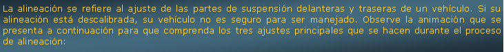 Cuadro de texto: La alineacin se refiere al ajuste de las partes de suspensin delanteras y traseras de un vehculo. Si su alineacin est descalibrada, su vehculo no es seguro para ser manejado. Observe la animacin que se presenta a continuacin para que comprenda los tres ajustes principales que se hacen durante el proceso de alineacin: 